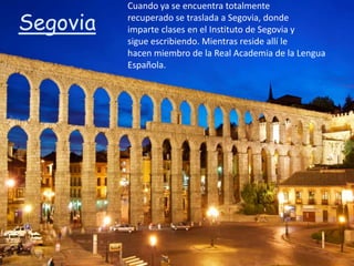 Cuando ya se encuentra totalmente

Segovia   recuperado se traslada a Segovia, donde
          imparte clases en el Instituto de Segovia y
          sigue escribiendo. Mientras reside allí le
          hacen miembro de la Real Academia de la Lengua
          Española.
 