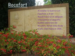 Rocafort
           Al estallar la Guerra Civil
           Española, y al ser
           Republicano se ve obligado
           a trasladarse al pequeño
           pueblo valenciano de
           Rocafort, donde esta desde
           el año 1937 hasta el 1939.
 