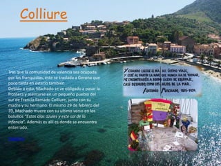 Colliure



Tras que la comunidad de valencia sea ocupada
por los franquistas, este se traslada a Gerona que
poco tarda en estarlo también .
Debido a esto, Machado se ve obligado a pasar la
frontera y asentarse en un pequeño pueblo del
sur de Francia llamado Colliure, junto con su
madre y su hermano. El mismo 29 de febrero del
39, Machado muere con su ultimo verso en los
bolsillos “Estos días azules y este sol de la
infancia”. Además es allí es donde se encuentra
enterrado.

Tagzania
 