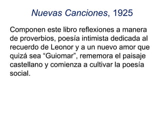 Nuevas Canciones, 1925
Componen este libro reflexiones a manera
de proverbios, poesía intimista dedicada al
recuerdo de Leonor y a un nuevo amor que
quizá sea “Guiomar”, rememora el paisaje
castellano y comienza a cultivar la poesía
social.
 