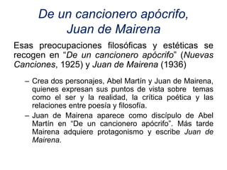 De un cancionero apócrifo,
Juan de Mairena
Esas preocupaciones filosóficas y estéticas se
recogen en “De un cancionero apócrifo” (Nuevas
Canciones, 1925) y Juan de Mairena (1936)
– Crea dos personajes, Abel Martín y Juan de Mairena,
quienes expresan sus puntos de vista sobre temas
como el ser y la realidad, la crítica poética y las
relaciones entre poesía y filosofía.
– Juan de Mairena aparece como discípulo de Abel
Martín en “De un cancionero apócrifo”. Más tarde
Mairena adquiere protagonismo y escribe Juan de
Mairena.
 