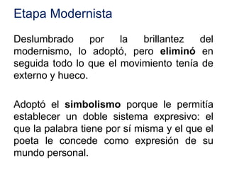 Etapa Modernista
Deslumbrado por la brillantez del
modernismo, lo adoptó, pero eliminó en
seguida todo lo que el movimiento tenía de
externo y hueco.
Adoptó el simbolismo porque le permitía
establecer un doble sistema expresivo: el
que la palabra tiene por sí misma y el que el
poeta le concede como expresión de su
mundo personal.
 