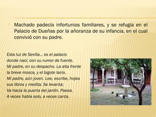 Esta luz de Sevilla… es el palacio
donde nací, con su rumor de fuente.
Mi padre, en su despacho. La alta frente
la breve mosca, y el bigote lacio.
Mi padre, aún joven. Lee, escribe, hojea
sus libros y medita. Se levanta;
Va hacia la puerta del jardín. Pasea.
A veces habla solo, a veces canta.
 Machado padecía infortunios familiares, y se refugia en el
Palacio de Dueñas por la añoranza de su infancia, en el cual
convivió con su padre.
 