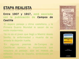 Entre 1907 y 1917, está asociada
con la publicación de Campos de
Castilla. 
El áspero paisaje y clima castellano, y la
Primera Guerra Mundial le sacan de su
estilo modernista.
Ya no es el joven que llegó a Madrid desde
Sevilla, la enfermedad y muerte de su
amada le dejarán huella.
En algunos poemas de Campos de
Castilla se aprecia la importancia que
adquiere el paisaje, que es motivo de
reflexión (tema de España, simbolizado en
Castilla).
 