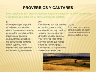 Muy conocidos son algunos poemas suyos incluidos en la serie Proverbios
y cantares que inicia en su libro Campos de Castilla.
PROVERBIOS Y CANTARES
[I]
Nunca perseguí la gloria
ni dejar en la memoria
de los hombres mi canción;
yo amo los mundos sutiles,
ingrávidos y gentiles
como pompas de jabón.
Me gusta verlos pintarse
de sol y grana, volar
bajo el cielo azul, temblar
súbitamente y quebrarse.
[VII]
Caminante, son tus huellas
el camino, y nada más;
caminante, no hay camino,
se hace camino al andar.
Al andar se hace camino,
y al volver la vista atrás
se ve la senda que nunca
se ha de volver a pisar.
Caminante, no hay camino,
sino estelas en la mar.
[XLIV]
Todo pasa y todo queda;
pero lo nuestro es pasar,
pasar haciendo caminos,
caminos sobre la mar.
 