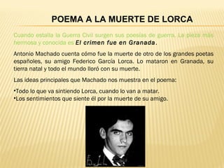 Cuando estalla la Guerra Civil surgen sus poesías de guerra. La pieza más
hermosa y conocida es El crimen fue en Granada.
Antonio Machado cuenta cómo fue la muerte de otro de los grandes poetas
españoles, su amigo Federico García Lorca. Lo mataron en Granada, su
tierra natal y todo el mundo lloró con su muerte.
Las ideas principales que Machado nos muestra en el poema:
•Todo lo que va sintiendo Lorca, cuando lo van a matar.
•Los sentimientos que siente él por la muerte de su amigo.
POEMA A LA MUERTE DE LORCA
 