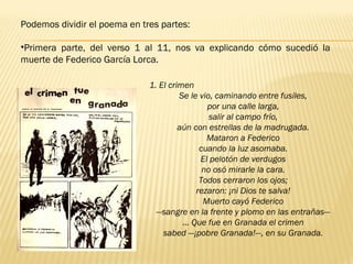 Podemos dividir el poema en tres partes:
•Primera parte, del verso 1 al 11, nos va explicando cómo sucedió la
muerte de Federico García Lorca. 
1. El crimen
Se le vio, caminando entre fusiles,
por una calle larga,
salir al campo frío,
aún con estrellas de la madrugada.
Mataron a Federico
cuando la luz asomaba.
El pelotón de verdugos
no osó mirarle la cara.
Todos cerraron los ojos;
rezaron: ¡ni Dios te salva!
Muerto cayó Federico
—sangre en la frente y plomo en las entrañas—
… Que fue en Granada el crimen
sabed —¡pobre Granada!—, en su Granada.
 