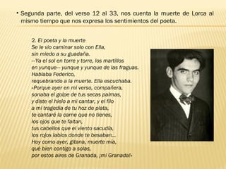 • Segunda parte, del verso 12 al 33, nos cuenta la muerte de Lorca al
mismo tiempo que nos expresa los sentimientos del poeta.
2. El poeta y la muerte
Se le vio caminar solo con Ella,
sin miedo a su guadaña.
—Ya el sol en torre y torre, los martillos
en yunque— yunque y yunque de las fraguas.
Hablaba Federico,
requebrando a la muerte. Ella escuchaba.
«Porque ayer en mi verso, compañera,
sonaba el golpe de tus secas palmas,
y diste el hielo a mi cantar, y el filo
a mi tragedia de tu hoz de plata,
te cantaré la carne que no tienes,
los ojos que te faltan,
tus cabellos que el viento sacudía,
los rojos labios donde te besaban…
Hoy como ayer, gitana, muerte mía,
qué bien contigo a solas,
por estos aires de Granada, ¡mi Granada!»
 