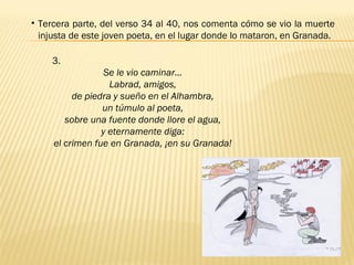 3.
Se le vio caminar…
Labrad, amigos,
de piedra y sueño en el Alhambra,
un túmulo al poeta,
sobre una fuente donde llore el agua,
y eternamente diga:
el crimen fue en Granada, ¡en su Granada!
• Tercera parte, del verso 34 al 40, nos comenta cómo se vio la muerte
injusta de este joven poeta, en el lugar donde lo mataron, en Granada. 
 