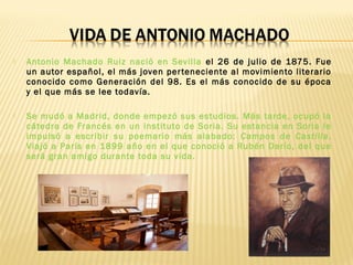  Antonio Machado Ruiz nació en Sevilla el 26 de julio de 1875. Fue
un autor español, el más joven perteneciente al movimiento literario
conocido como Generación del 98. Es el más conocido de su época
y el que más se lee todavía.
 Se mudó a Madrid, donde empezó sus estudios. Más tarde, ocupó la
cátedra de Francés en un instituto de Soria. Su estancia en Soria le
impulsó a escribir su poemario más alabado: Campos de Castilla.
Viajó a París en 1899 año en el que conoció a Rubén Darío, del que
será gran amigo durante toda su vida.
 