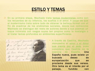  En su primera etapa, Machado trata temas modernistas como son
los recuerdos de su infancia, los sueños o el amor. A pesar de que
el modernismo trata sobre todo de obtener la belleza formal con el
fin de evadirse de los problemas sociales, desde sus comienzos
Machado se distingue del resto de autores dando a sus poemas un
toque intimista con rasgos suyos tan propios como la nostalgia o
el tratar temas profundos en ambientes superficiales.
 A través de Castilla, Machado
demuestra el amor y el dolor
que siente por el país, pues
considera que Castilla es la
esencia de España. Una
España nueva, pues existe un
buscado deseo de
europeización que se
proclama desde sus versos.
Otro tema es el interés por el
paisaje, fundido con
 