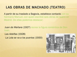 A partir de su traslado a Segovia, establece contacto con su
hermano Manuel, con quien escribió seis obras de teatro en
Madrid. De ellas podemos destacar:
Juan de Mañara (1927) recrea la figura romántica de Don
Juan.
Las Adelfas (1928)
 La Lola se va a los puertos (1930)
LAS OBRAS DE MACHADO (TEATRO)
 