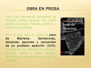 Tiene una abundante producción de
artículos, cartas, ensayos, etc., sobre
política, sociedad, filosofía, estética o
temas de actualidad.
Pero su gran obra en prosa es Juan
de Mairena. Sentencias,
donaires, apuntes y recuerdos
de un profesor apócrifo (1936).
Se trata de una colección de artículos,
párrafos sueltos o cortos diálogos,
atribuidos al personaje ficticio Juan de
Mairena.
OBRA EN PROSA
 