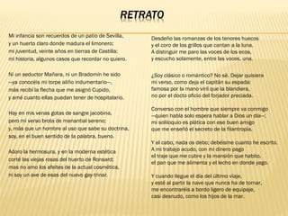 Mi infancia son recuerdos de un patio de Sevilla, 
y un huerto claro donde madura el limonero; 
mi juventud, veinte años en tierras de Castilla; 
mi historia, algunos casos que recordar no quiero.
Ni un seductor Mañara, ni un Bradomín he sido 
—ya conocéis mi torpe aliño indumentario—, 
más recibí la flecha que me asignó Cupido, 
y amé cuanto ellas puedan tener de hospitalario.
Hay en mis venas gotas de sangre jacobina, 
pero mi verso brota de manantial sereno; 
y, más que un hombre al uso que sabe su doctrina, 
soy, en el buen sentido de la palabra, bueno.
Adoro la hermosura, y en la moderna estética 
corté las viejas rosas del huerto de Ronsard; 
mas no amo los afeites de la actual cosmética, 
ni soy un ave de esas del nuevo gay-trinar.
¿Soy clásico o romántico? No sé. Dejar quisiera 
mi verso, como deja el capitán su espada: 
famosa por la mano viril que la blandiera, 
no por el docto oficio del forjador preciada.
Converso con el hombre que siempre va conmigo 
—quien habla solo espera hablar a Dios un día—; 
mi soliloquio es plática con ese buen amigo 
que me enseñó el secreto de la filantropía.
Y al cabo, nada os debo; debéisme cuanto he escrito. 
A mi trabajo acudo, con mi dinero pago 
el traje que me cubre y la mansión que habito, 
el pan que me alimenta y el lecho en donde yago.
Y cuando llegue el día del último vïaje, 
y esté al partir la nave que nunca ha de tornar, 
me encontraréis a bordo ligero de equipaje, 
casi desnudo, como los hijos de la mar.
Desdeño las romanzas de los tenores huecos 
y el coro de los grillos que cantan a la luna. 
A distinguir me paro las voces de los ecos, 
y escucho solamente, entre las voces, una.
 