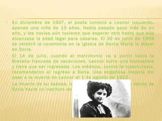  En diciembre de 1907, el poeta conoció a Leonor Izquierdo,
apenas una niña de 13 años. Había pasado poco más de un
año, y los novios aún tuvieron que esperar otro hasta que ella
alcanzase la edad legal para casarse. El 30 de junio de 1909
se celebró la ceremonia en la Iglesia de Santa María la Mayor
en Soria.
 El 14 de julio, cuando el matrimonio va a partir hacia la
Bretaña francesa de vacaciones, Leonor sufre una hemoptisis
y tiene que ser ingresada. Los médicos, contra la tuberculosis,
recomendaron el regreso a Soria. Una engañosa mejoría dio
paso a la muerte de Leonor el 1 de agosto de 1912.
 La muerte de su esposa, le marca y hace que pida la salida de
Soria hacia un instituto de Jaén.
 