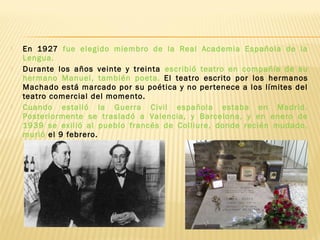  En 1927 fue elegido miembro de la Real Academia Española de la
Lengua.
 Durante los años veinte y treinta escribió teatro en compañía de su
hermano Manuel, también poeta. El teatro escrito por los hermanos
Machado está marcado por su poética y no pertenece a los límites del
teatro comercial del momento.
 Cuando estalló la Guerra Civil española estaba en Madrid.
Posteriormente se trasladó a Valencia, y Barcelona, y en enero de
1939 se exilió al pueblo francés de Colliure, donde recién mudado,
murió el 9 febrero.
 