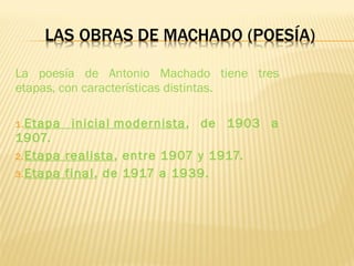 La poesía de Antonio Machado tiene tres
etapas, con características distintas.
1.Etapa inicial modernista, de 1903 a
1907.
2.Etapa realista, entre 1907 y 1917.
3.Etapa final, de 1917 a 1939.
 