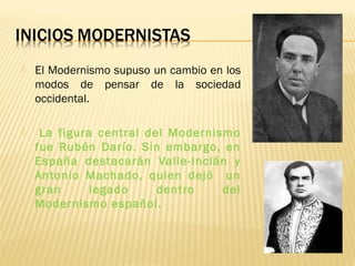  El Modernismo supuso un cambio en los
modos de pensar de la sociedad
occidental.
 La figura central del Modernismo
fue Rubén Darío. Sin embargo, en
España destacarán Valle-Inclán y
Antonio Machado, quien dejó un
gran legado dentro del
Modernismo español.
 