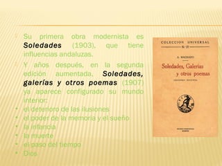  Su primera obra modernista es
Soledades (1903), que tiene
influencias andaluzas.
 Y años después, en la segunda
edición aumentada, Soledades,
galerías y otros poemas (1907)
ya aparece configurado su mundo
interior:
• el deterioro de las ilusiones
• el poder de la memoria y el sueño
• la infancia
• la muerte
• el paso del tiempo
• Dios
 