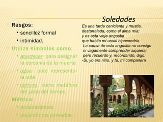  Rasgos:
• sencillez formal
• intimidad.
 Utiliza símbolos como:
• atardecer para designar
la cercanía de la muerte
• agua para representar
la vida
• camino como metáfora
del paso del tiempo.
 Métrica:
• dodecasílabos
• alejandrinos pareados.
Soledades
Es una tarde cenicienta y mustia,
destartalada, como el alma mía;
y es esta vieja angustia
que habita mi usual hipocondría.
La causa de esta angustia no consigo
ni vagamente comprender siquiera;
pero recuerdo y, recordando, digo:
-Sí, yo era niño, y tú, mi compañera
.
 