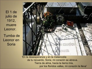 'En la desesperanza y en la melancolía
de tu recuerdo, Soria, mi corazón se abreva.
Tierra de alma, hacia la tierra mía,
por los floridos valles, mi corazón te lleva'
El 1 de
julio de
1912,
muere
Leonor.
Tumba de
Leonor en
Soria
 