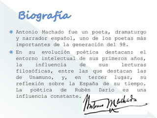  Antonio Machado fue un poeta, dramaturgo
y narrador español, uno de los poetas más
importantes de la generación del 98.
 En su evolución poética destacan: el
entorno intelectual de sus primeros años,
la influencia de sus lecturas
filosóficas, entre las que destacan las
de Unamuno, y, en tercer lugar, su
reflexión sobre la España de su tiempo.
La poética de Rubén Darío es una
influencia constante.
 