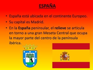 ESPAÑA
• España está ubicada en el continente Europeo.
• Su capital es Madrid.
• En la España peninsular, el relieve se articula
en torno a una gran Meseta Central que ocupa
la mayor parte del centro de la península
ibérica.
 