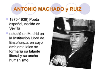 ANTONIO MACHADO y RUIZ
1875-1939) Poeta
español, nacido en
Sevilla
estudió en Madrid en
la Institución Libre de
Enseñanza, en cuyo
ambiente laico se
formaría su talante
liberal y su ancho
humanismo.
 