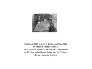 Cuando estalló la Guerra Civil española estaba
en Madrid. Posteriormente
se trasladó a Valencia, y Barcelona, y en enero
de 1939 se exilió al pueblo francés de Colliure,
donde murió en febrero

 