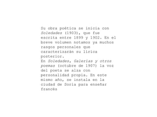 Su obra poética se inicia con
Soledades (1903), que fue
escrita entre 1899 y 1902. En el
breve volumen notamos ya muchos
rasgos personales que
caracterizarán su lírica
posterior.
En Soledades, Galerías y otros
poemas (octubre de 1907) la voz
del poeta se alza con
personalidad propia. En este
mismo año, se instala en la
ciudad de Soria para enseñar
francés

 