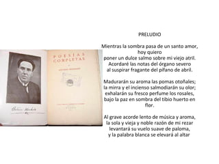 PRELUDIO
Mientras la sombra pasa de un santo amor,
hoy quiero
poner un dulce salmo sobre mi viejo atril.
Acordaré las notas del órgano severo
al suspirar fragante del pífano de abril.
Madurarán su aroma las pomas otoñales;
la mirra y el incienso salmodiarán su olor;
exhalarán su fresco perfume los rosales,
bajo la paz en sombra del tibio huerto en
flor.
Al grave acorde lento de música y aroma,
la sola y vieja y noble razón de mi rezar
levantará su vuelo suave de paloma,
y la palabra blanca se elevará al altar

 