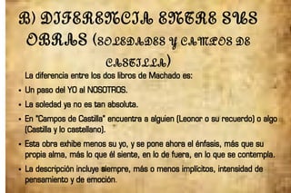B) DIFERENCIA ENTRE SUS
OBRAS (SOLEDADES Y CAMPOS DE
CASTILLA)
La diferencia entre los dos libros de Machado es:
● Un paso del YO al NOSOTROS.
● La soledad ya no es tan absoluta.
● En “Campos de Castilla” encuentra a alguien (Leonor o su recuerdo) o algo
(Castilla y lo castellano).
● Esta obra exhibe menos su yo, y se pone ahora el énfasis, más que su
propia alma, más lo que él siente, en lo de fuera, en lo que se contempla.
● La descripción incluye siempre, más o menos implícitos, intensidad de
pensamiento y de emoción.
 