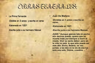 OBRASTEATRALES:
●
La Prima Fernanda:
-Dividida en 3 actos y escrita en verso
-Estrenada en 1931
-Escrita junto a su hermano Manuel
● Juan De Mañara:
-Dividida en 3 actos y escrita en
verso.
-Estrenada en 1927.
-Escrita junto a su hermano Manuel.
JUAN:” Aunque apenas late mi pecho,
aún deciros puedo: quiero que mi
muerte mate por siempre a morir el
miedo. Vivir es santo deber; pero en
la vida no está lo que sólo puede ser
más allá. Elvira, Beatriz, os veo
juntas; a las dos en la ola de esa luz
sois una sola. Oídme, creedme ... "
 