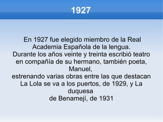 1927
En 1927 fue elegido miembro de la Real
Academia Española de la lengua.
Durante los años veinte y treinta escribió teatro
en compañía de su hermano, también poeta,
Manuel,
estrenando varias obras entre las que destacan
La Lola se va a los puertos, de 1929, y La
duquesa
de Benamejí, de 1931
 