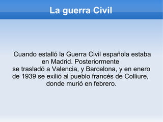 La guerra Civil
Cuando estalló la Guerra Civil española estaba
en Madrid. Posteriormente
se trasladó a Valencia, y Barcelona, y en enero
de 1939 se exilió al pueblo francés de Colliure,
donde murió en febrero.
 