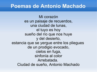 Poemas de Antonio Machado
Mi corazón
es un paisaje de recuerdos,
una ciudad de lunas,
el tuyo es hoy
sueño del río que nos huye
y del desierto,
estancia que se yergue entre los pliegues
de un prodigio evocado,
cielos en fuga,
sinfonía al color
Arrebatada.
Ciudad de sueño, Antonio Machado
 