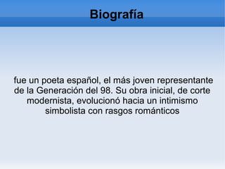 fue un poeta español, el más joven representante
de la Generación del 98. Su obra inicial, de corte
modernista, evolucionó hacia un intimismo
simbolista con rasgos románticos
Biografía
 