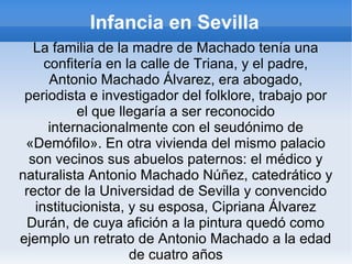 Infancia en Sevilla
La familia de la madre de Machado tenía una
confitería en la calle de Triana, y el padre,
Antonio Machado Álvarez, era abogado,
periodista e investigador del folklore, trabajo por
el que llegaría a ser reconocido
internacionalmente con el seudónimo de
«Demófilo». En otra vivienda del mismo palacio
son vecinos sus abuelos paternos: el médico y
naturalista Antonio Machado Núñez, catedrático y
rector de la Universidad de Sevilla y convencido
institucionista, y su esposa, Cipriana Álvarez
Durán, de cuya afición a la pintura quedó como
ejemplo un retrato de Antonio Machado a la edad
de cuatro años
 