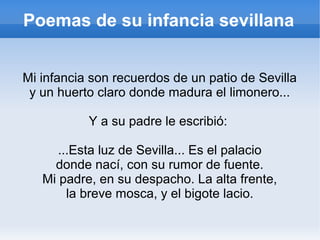 Poemas de su infancia sevillana
Mi infancia son recuerdos de un patio de Sevilla
y un huerto claro donde madura el limonero...
Y a su padre le escribió:
...Esta luz de Sevilla... Es el palacio
donde nací, con su rumor de fuente.
Mi padre, en su despacho. La alta frente,
la breve mosca, y el bigote lacio.
 