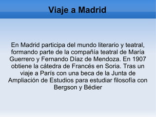Viaje a Madrid
En Madrid participa del mundo literario y teatral,
formando parte de la compañía teatral de María
Guerrero y Fernando Díaz de Mendoza. En 1907
obtiene la cátedra de Francés en Soria. Tras un
viaje a París con una beca de la Junta de
Ampliación de Estudios para estudiar filosofía con
Bergson y Bédier
 
