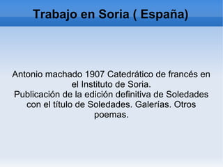 Trabajo en Soria ( España)
Antonio machado 1907 Catedrático de francés en
el Instituto de Soria.
Publicación de la edición definitiva de Soledades
con el título de Soledades. Galerías. Otros
poemas.
 
