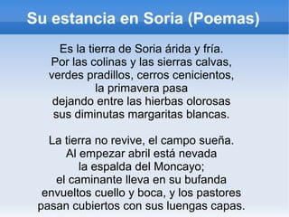 Su estancia en Soria (Poemas)
Es la tierra de Soria árida y fría.
Por las colinas y las sierras calvas,
verdes pradillos, cerros cenicientos,
la primavera pasa
dejando entre las hierbas olorosas
sus diminutas margaritas blancas.
La tierra no revive, el campo sueña.
Al empezar abril está nevada
la espalda del Moncayo;
el caminante lleva en su bufanda
envueltos cuello y boca, y los pastores
pasan cubiertos con sus luengas capas.
 