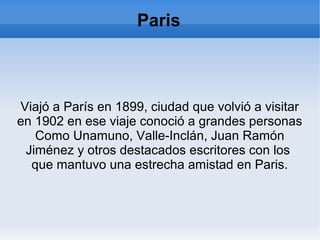 Paris
Viajó a París en 1899, ciudad que volvió a visitar
en 1902 en ese viaje conoció a grandes personas
Como Unamuno, Valle-Inclán, Juan Ramón
Jiménez y otros destacados escritores con los
que mantuvo una estrecha amistad en Paris.
 