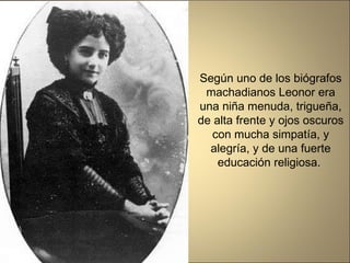 Según uno de los biógrafos machadianos Leonor era una niña menuda, trigueña, de alta frente y ojos oscuros con mucha simpatía, y alegría, y de una fuerte educación religiosa.  