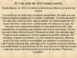 El 1 de Julio de 1912 muere Leonor Desde Baeza, en 1913, en carta a Unamuno se refiere a la muerte de Leonor: “ La muerte de mi mujer dejó mi espíritu desgarrado. Mi mujer era una criatura angelical segada por la muerte cruelmente. Yo tenía adoración por ella; pero sobre el amor, está la piedad. Yo hubiera preferido mil veces morirme a verla morir, hubiera dado mil vidas por la suya. No creo que haya nada extraordinario en este sentimiento mío. Algo inmortal hay en nosotros que quisiera morir con lo que muere. Tal vez por esto viniera Dios al mundo. Pensando en esto, me consuelo algo. Tengo a veces esperanza. Una fe negativa es también absurda. Sin embargo, el golpe fue terrible y no creo haberme repuesto. Mientras luché a su lado contra lo irremediable me sostenía mi conciencia de sufrir mucho más que ella, pues ella, al fin, no pensó nunca en morirse y su enfermedad no era dolorosa. En fin, hoy vive en mí más que nunca y algunas veces creo firmemente que la he de recobrar. Paciencia y humildad.”  