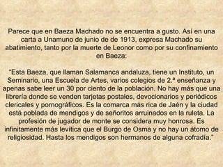Parece que en Baeza Machado no se encuentra a gusto. Así en una carta a Unamuno de junio de de 1913, expresa Machado su abatimiento, tanto por la muerte de Leonor como por su confinamiento en Baeza: “Esta Baeza, que llaman Salamanca andaluza, tiene un Instituto, un Seminario, una Escuela de Artes, varios colegios de 2.ª enseñanza y apenas sabe leer un 30 por ciento de la población. No hay más que una librería donde se venden tarjetas postales, devocionarios y periódicos clericales y pornográficos. Es la comarca más rica de Jaén y la ciudad está poblada de mendigos y de señoritos arruinados en la ruleta. La profesión de jugador de monte se considera muy honrosa. Es infinitamente más levítica que el Burgo de Osma y no hay un átomo de religiosidad. Hasta los mendigos son hermanos de alguna cofradía.”  