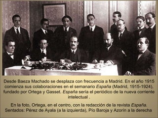 Desde Baeza Machado se desplaza con frecuencia a Madrid. En el año 1915 comienza sus colaboraciones en el semanario  España  (Madrid, 1915-1924), fundado por Ortega y Gasset.  España  sería el periódico de la nueva corriente intelectual . En la foto, Ortega, en el centro, con la redacción de la revista  España.  Sentados: Pérez de Ayala (a la izquierda), Pío Baroja y Azorín a la derecha  .  