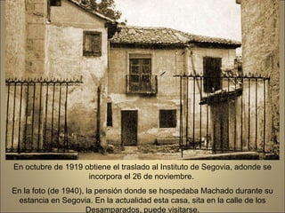 En octubre de 1919 obtiene el traslado al Instituto de Segovia, adonde se incorpora el 26 de noviembre.  En la foto (de 1940), la pensión donde se hospedaba Machado durante su estancia en Segovia. En la actualidad esta casa, sita en la calle de los Desamparados, puede visitarse. 