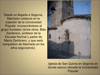 Desde su llegada a Segovia, Machado colabora en la creación de la Universidad Popular, incorporándose al grupo fundador (entre otros, Blas Zambrano, profesor de la Escuela Normal y padre de María Zambrano, y que será compañero de Machado en los años segovianos);  Iglesia de San Quirce en Segovia en donde estuvo ubicada la Universidad Popular 