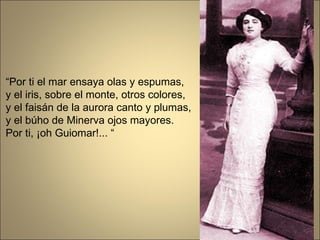 “ Por ti el mar ensaya olas y espumas, y el iris, sobre el monte, otros colores, y el faisán de la aurora canto y plumas, y el búho de Minerva ojos mayores. Por ti, ¡oh Guiomar!... “ 
